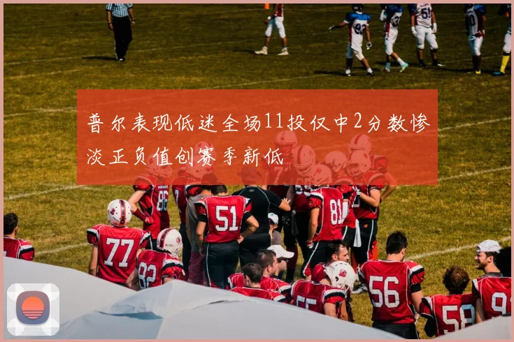 普尔表现低迷全场11投仅中2分数惨淡正负值创赛季新低