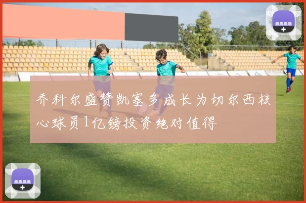 乔科尔盛赞凯塞多成长为切尔西核心球员1亿镑投资绝对值得