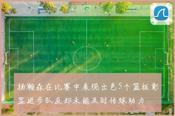 杨瀚森在比赛中表现出色5个篮板彰显进步队友却未能及时传球助力