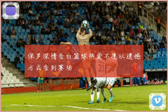 保罗深情告白篮球热爱不愿以遗憾方式告别赛场
