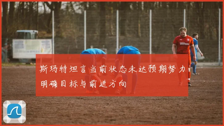 斯玛特坦言当前状态未达预期努力明确目标与前进方向