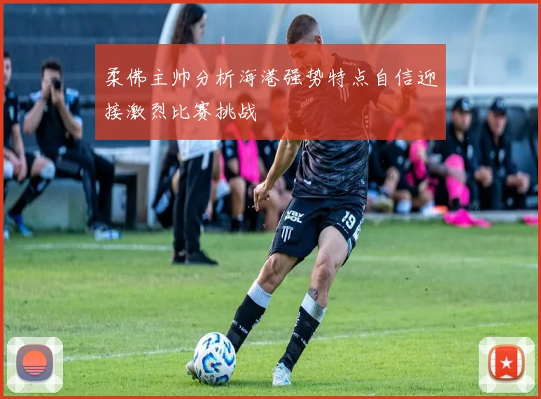 柔佛主帅分析海港强势特点自信迎接激烈比赛挑战