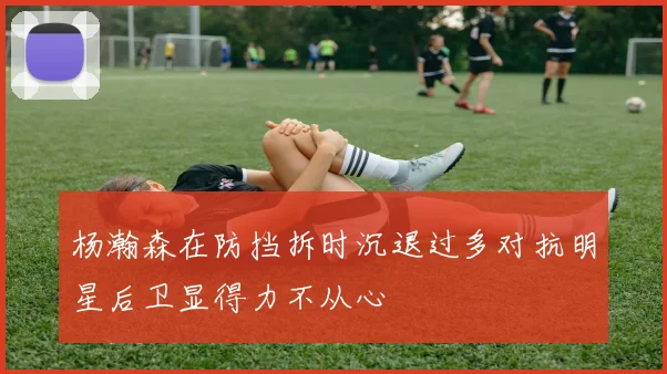 杨瀚森在防挡拆时沉退过多对抗明星后卫显得力不从心