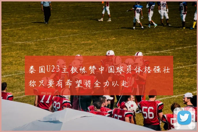 泰国U23主教练赞中国球员体格强壮称只要有希望将全力以赴