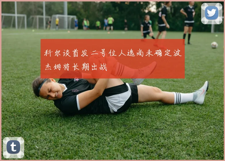 科尔谈首发二号位人选尚未确定波杰姆将长期出战