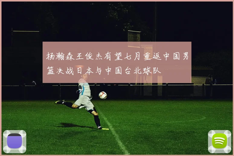 杨瀚森王俊杰有望七月重返中国男篮决战日本与中国台北球队