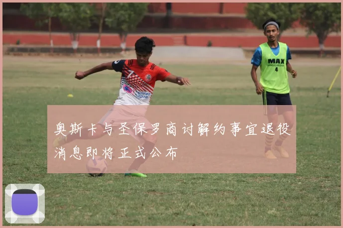 奥斯卡与圣保罗商讨解约事宜退役消息即将正式公布