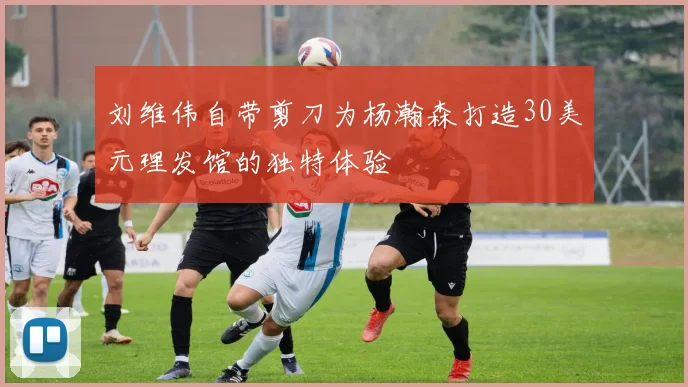 刘维伟自带剪刀为杨瀚森打造30美元理发馆的独特体验