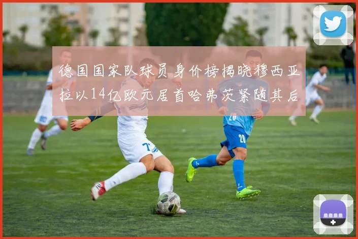 德国国家队球员身价榜揭晓穆西亚拉以14亿欧元居首哈弗茨紧随其后