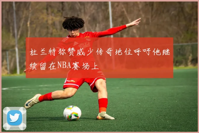 杜兰特称赞威少传奇地位呼吁他继续留在NBA赛场上