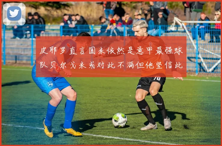 皮耶罗直言国米依然是意甲最强球队贝尔戈米或对此不满但他坚信此言