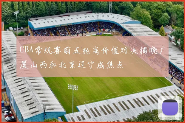 CBA常规赛前五轮高价值对决揭晓广厦山西和北京辽宁成焦点