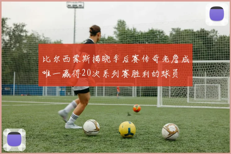 比尔西蒙斯揭晓季后赛传奇老詹成唯一赢得20次系列赛胜利的球员