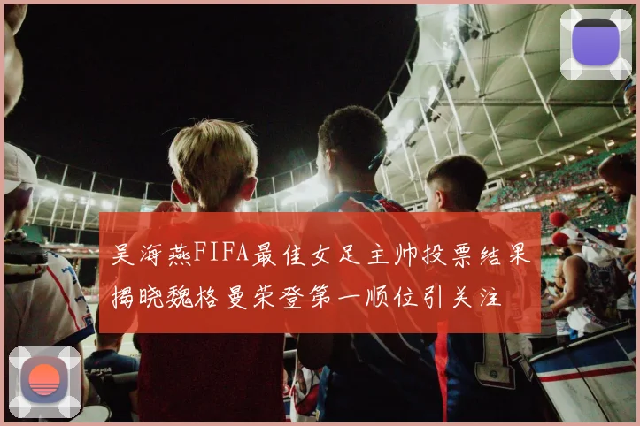 吴海燕FIFA最佳女足主帅投票结果揭晓魏格曼荣登第一顺位引关注