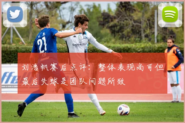 刘浩帆赛后点评：整体表现尚可但最后失球是团队问题所致