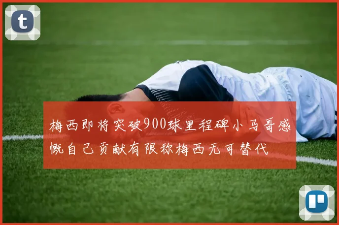 梅西即将突破900球里程碑小马哥感慨自己贡献有限称梅西无可替代