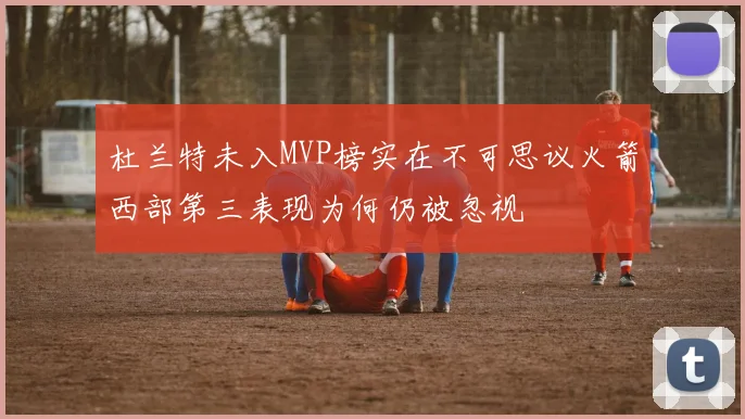 杜兰特未入MVP榜实在不可思议火箭西部第三表现为何仍被忽视