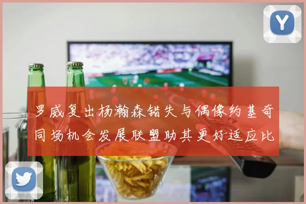 罗威复出杨瀚森错失与偶像约基奇同场机会发展联盟助其更好适应比赛节奏