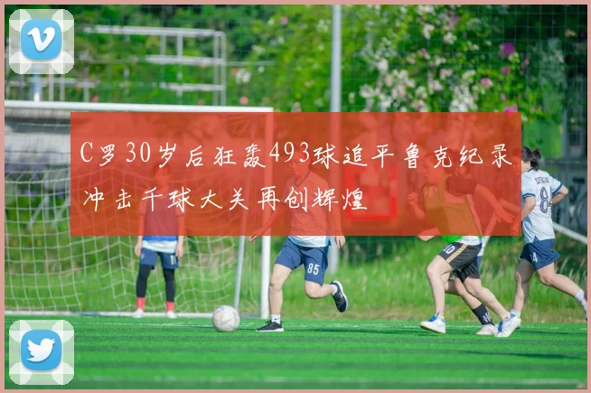 C罗30岁后狂轰493球追平鲁克纪录冲击千球大关再创辉煌