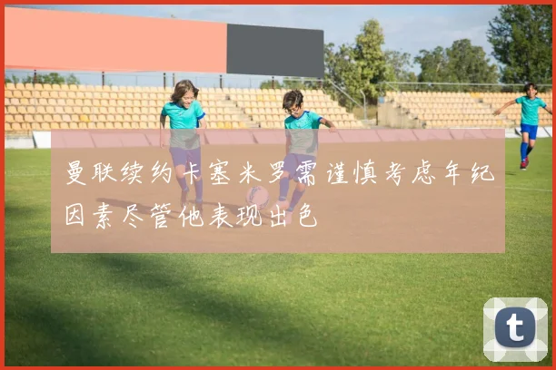 曼联续约卡塞米罗需谨慎考虑年纪因素尽管他表现出色