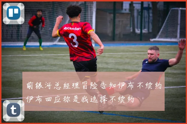 前银河总经理冒险告知伊布不续约伊布回应称是我选择不续约